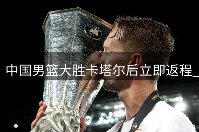 中国男篮大胜卡塔尔后立即返程 全力备战与黎巴嫩关键战役